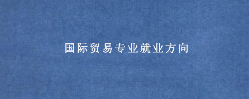 國際貿(mào)易專業(yè)就業(yè)方向